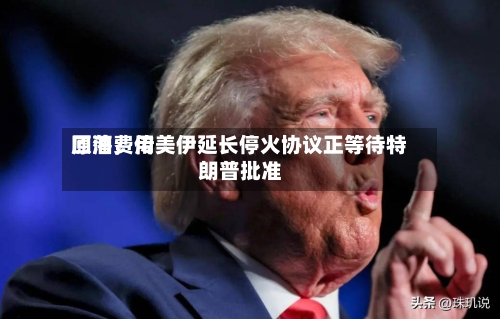 原油费用回落	，传美伊延长停火协议正等待特朗普批准-第2张图片