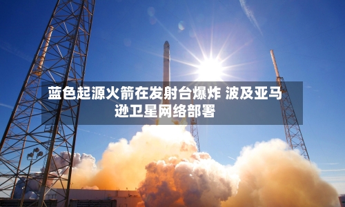 蓝色起源火箭在发射台爆炸 波及亚马逊卫星网络部署-第1张图片