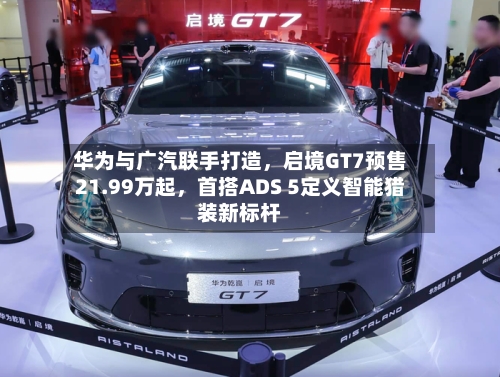 华为与广汽联手打造，启境GT7预售21.99万起，首搭ADS 5定义智能猎装新标杆-第3张图片