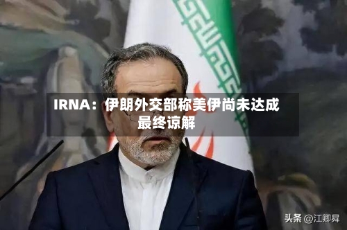 IRNA:伊朗外交部称美伊尚未达成最终谅解-第2张图片
