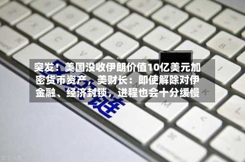 突发!美国没收伊朗价值10亿美元加密货币资产,美财长:即使解除对伊金融、经济封锁,进程也会十分缓慢