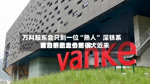 万科股东会只剩一位“熟人	” 深铁系黄力平走上台前 称“近来面临的困难仍然很大”-第2张图片