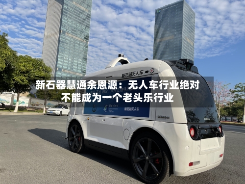 新石器慧通余恩源：无人车行业绝对不能成为一个老头乐行业-第3张图片