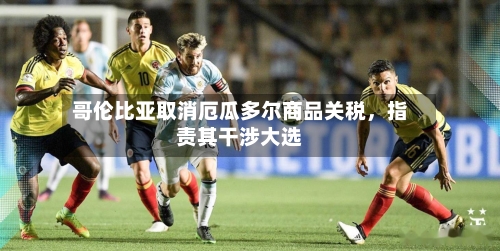 哥伦比亚取消厄瓜多尔商品关税，指责其干涉大选