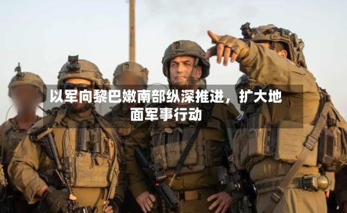 以军向黎巴嫩南部纵深推进,扩大地面军事行动