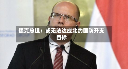 捷克总理:或无法达成北约国防开支目标