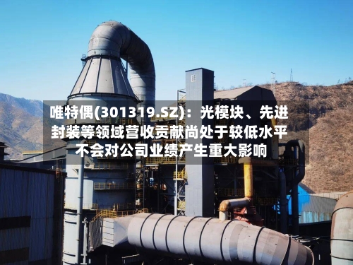 唯特偶(301319.SZ):光模块、先进封装等领域营收贡献尚处于较低水平 不会对公司业绩产生重大影响