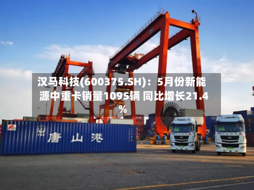 汉马科技(600375.SH):5月份新能源中重卡销量1095辆 同比增长21.4%