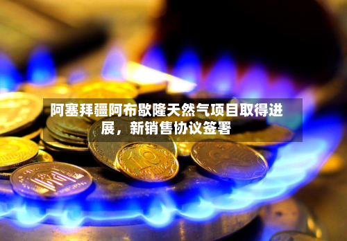 阿塞拜疆阿布歇隆天然气项目取得进展	，新销售协议签署-第2张图片