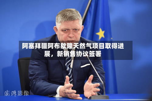 阿塞拜疆阿布歇隆天然气项目取得进展，新销售协议签署-第3张图片