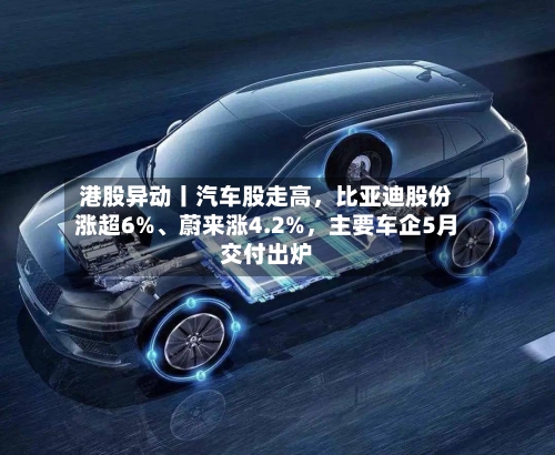 港股异动丨汽车股走高，比亚迪股份涨超6%、蔚来涨4.2%	，主要车企5月交付出炉-第2张图片