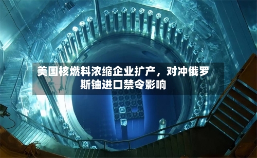 美国核燃料浓缩企业扩产,对冲俄罗斯铀进口禁令影响