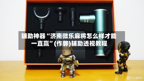辅助神器“济南微乐麻将怎么样才能一直赢”(作弊)辅助透视教程