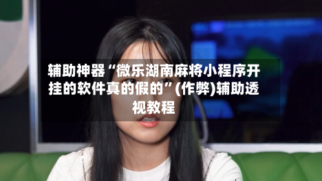 辅助神器“微乐湖南麻将小程序开挂的软件真的假的”(作弊)辅助透视教程