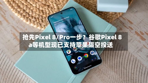 抢先Pixel 8/Pro一步？谷歌Pixel 8a等机型现已支持苹果隔空投送-第3张图片