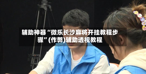 辅助神器“微乐长沙麻将开挂教程步骤”(作弊)辅助透视教程-第2张图片