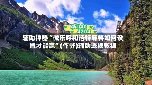 辅助神器“微乐呼和浩特麻将如何设置才能赢”(作弊)辅助透视教程-第2张图片
