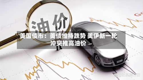 美国债市：美债维持跌势 美伊新一轮冲突推高油价-第2张图片