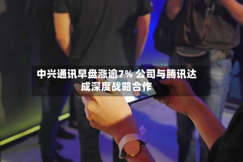 中兴通讯早盘涨逾7% 公司与腾讯达成深度战略合作