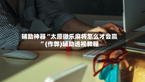 辅助神器“太原微乐麻将怎么才会赢”(作弊)辅助透视教程-第2张图片