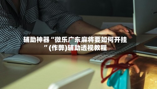 辅助神器“微乐广东麻将要如何开挂”(作弊)辅助透视教程