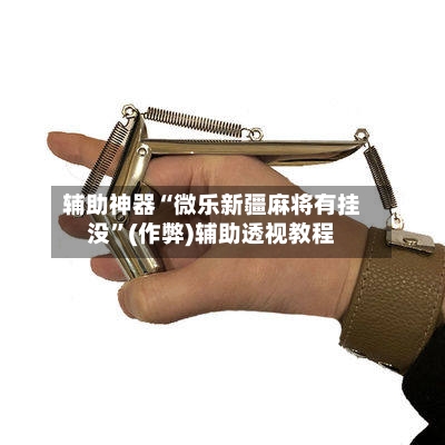辅助神器“微乐新疆麻将有挂没”(作弊)辅助透视教程-第3张图片