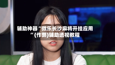 辅助神器“微乐长沙麻将开挂应用	”(作弊)辅助透视教程-第3张图片