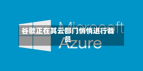 谷歌正在其云部门悄悄进行裁员