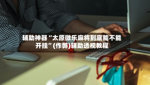 辅助神器“太原微乐麻将到底能不能开挂”(作弊)辅助透视教程-第2张图片