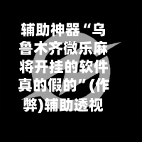 辅助神器“乌鲁木齐微乐麻将开挂的软件真的假的”(作弊)辅助透视教程-第2张图片