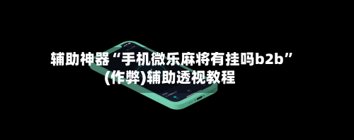 辅助神器“手机微乐麻将有挂吗b2b”(作弊)辅助透视教程-第3张图片