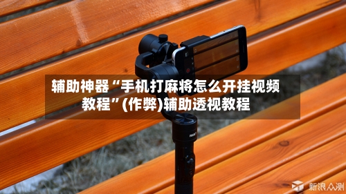 辅助神器“手机打麻将怎么开挂视频教程”(作弊)辅助透视教程